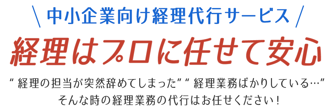 中小企業向け経理代行サービス 経理はプロに任せて安心 “経理の担当が突然辞めてしまった”“経理業務ばかりしている…”そんな時の経理業務の代行はお任せください！